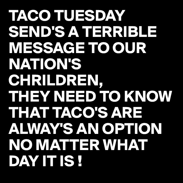 TACO TUESDAY SEND'S A TERRIBLE MESSAGE TO OUR NATION'S CHRILDREN,
THEY NEED TO KNOW THAT TACO'S ARE ALWAY'S AN OPTION NO MATTER WHAT DAY IT IS !