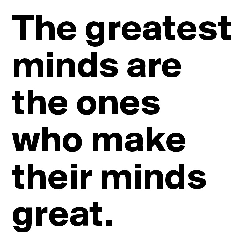 The greatest minds are the ones who make their minds great.