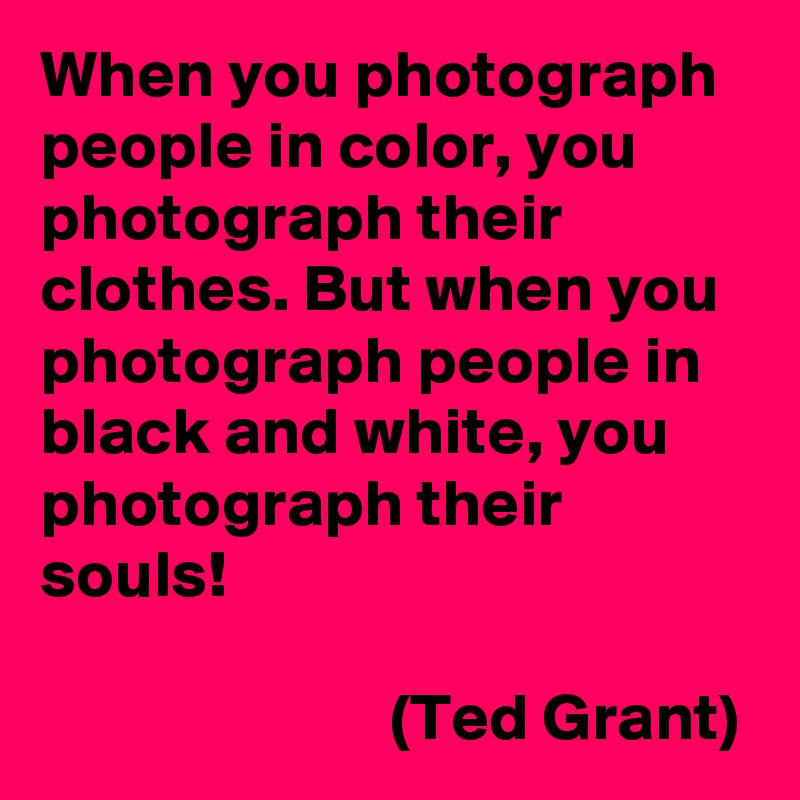 When you photograph people in color, you photograph their clothes. But when you photograph people in black and white, you photograph their souls!

                          (Ted Grant)
