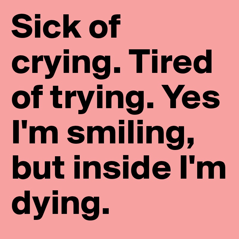 Sick of crying. Tired of trying. Yes I'm smiling, but inside I'm dying. 