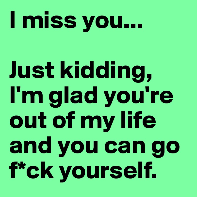 I miss you... 

Just kidding, I'm glad you're out of my life and you can go f*ck yourself.