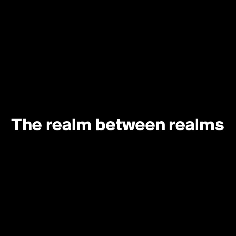 





The realm between realms




