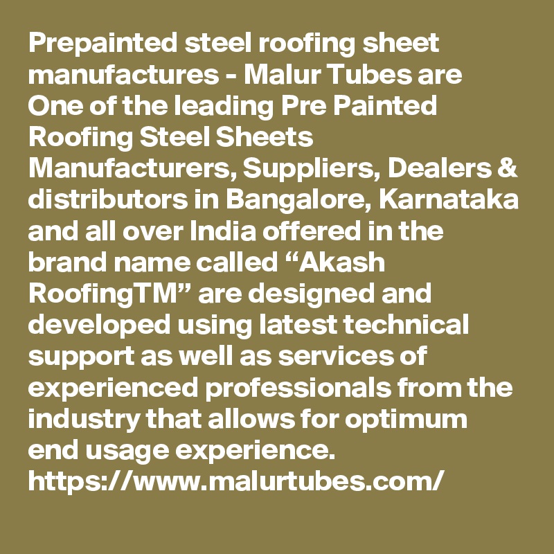 Prepainted steel roofing sheet manufactures - Malur Tubes are One of the leading Pre Painted Roofing Steel Sheets Manufacturers, Suppliers, Dealers & distributors in Bangalore, Karnataka and all over India offered in the brand name called “Akash RoofingTM” are designed and developed using latest technical support as well as services of experienced professionals from the industry that allows for optimum end usage experience. 
https://www.malurtubes.com/