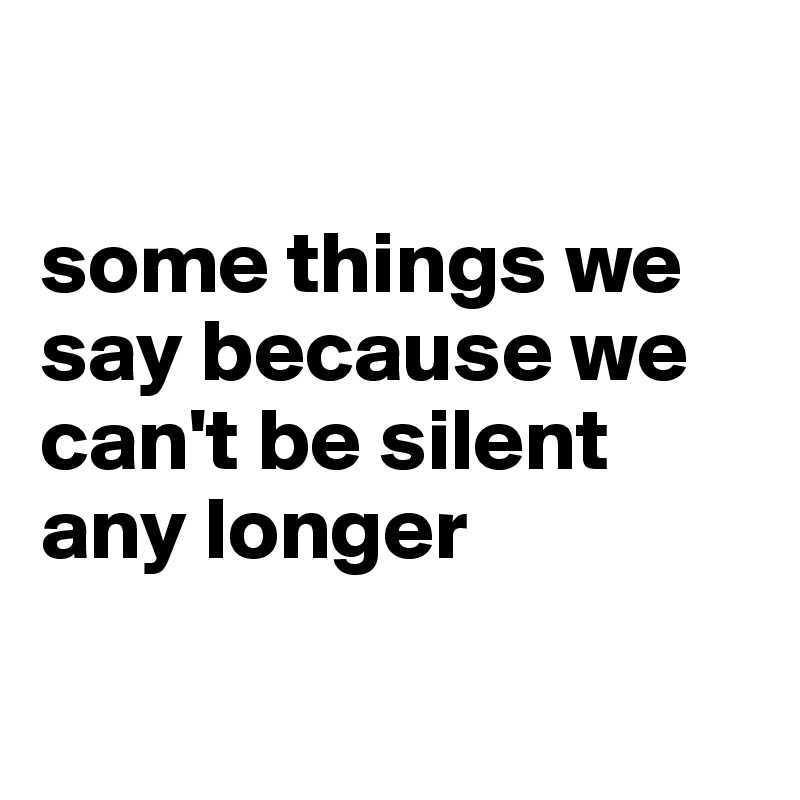 

some things we say because we can't be silent any longer
 
