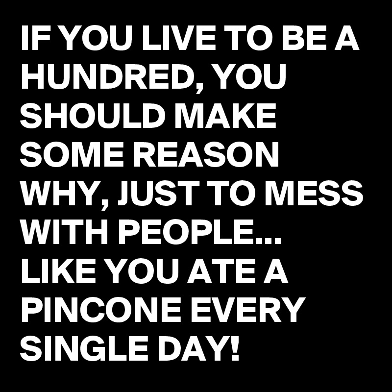 IF YOU LIVE TO BE A HUNDRED, YOU SHOULD MAKE SOME REASON WHY, JUST TO MESS WITH PEOPLE... LIKE YOU ATE A PINCONE EVERY SINGLE DAY!