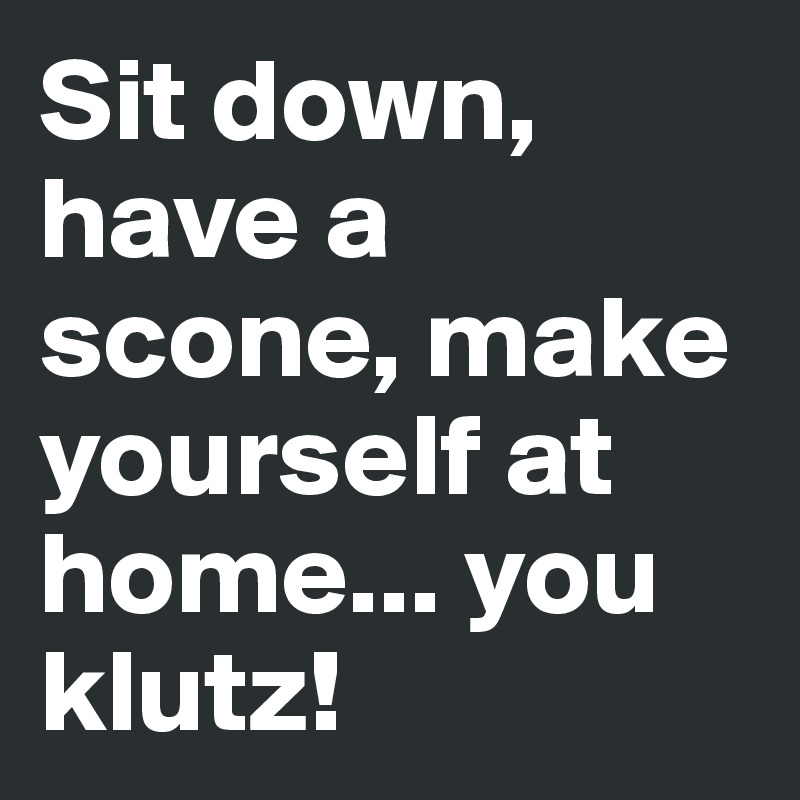 Sit down, have a scone, make yourself at home... you klutz!