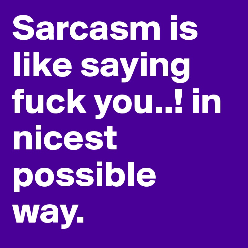 Sarcasm is like saying fuck you..! in nicest possible way.