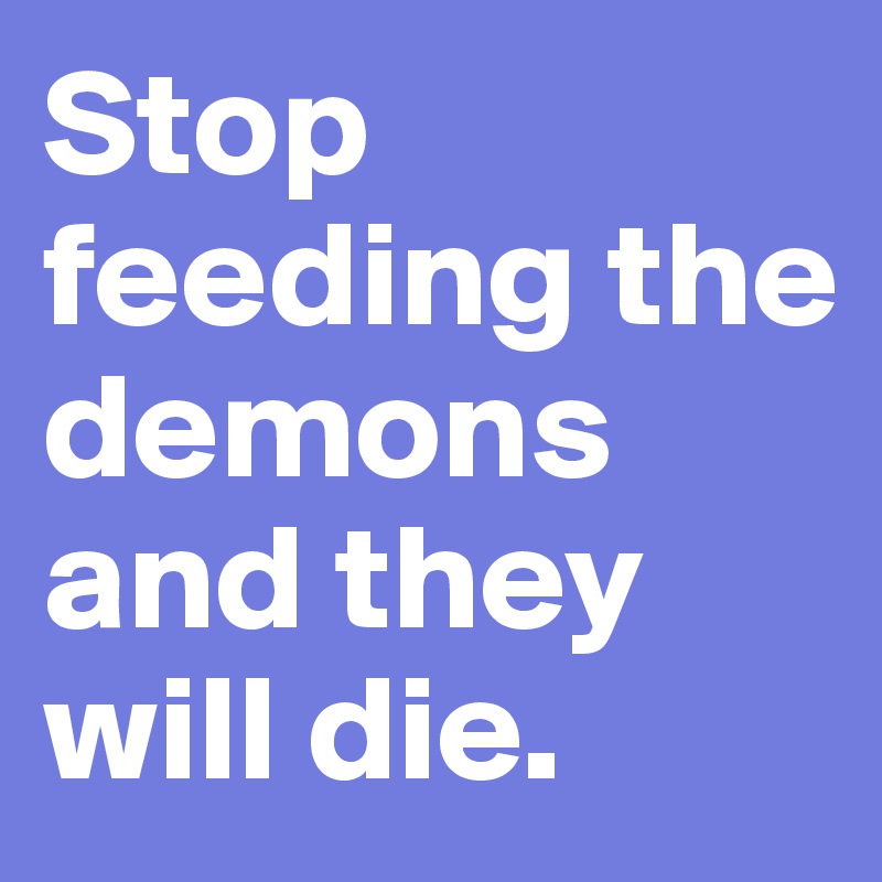Stop feeding the demons and they will die. 