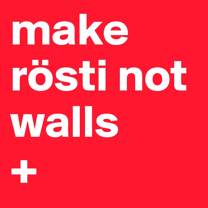 make rösti not walls
+