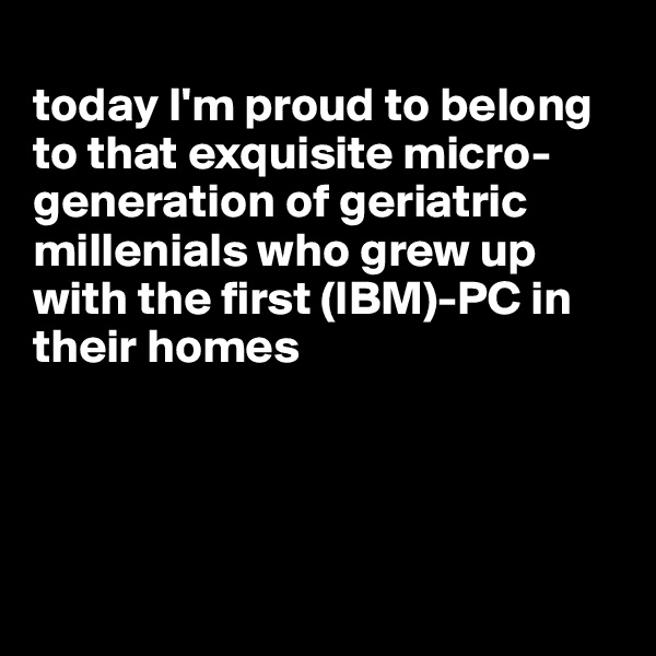 
today I'm proud to belong to that exquisite micro-generation of geriatric millenials who grew up with the first (IBM)-PC in their homes




