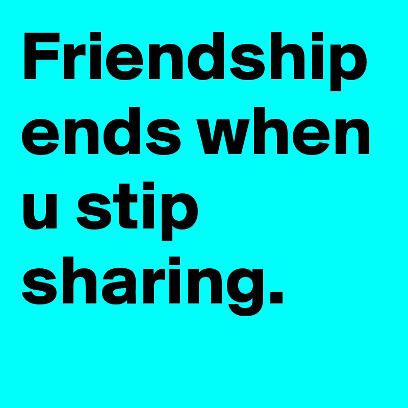 Friendship ends when u stip sharing.