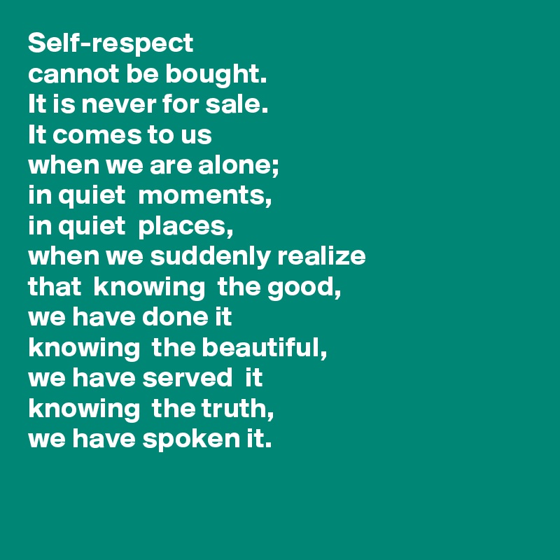Self-respect
cannot be bought. 
It is never for sale.
It comes to us
when we are alone;
in quiet  moments,
in quiet  places,
when we suddenly realize
that  knowing  the good,
we have done it
knowing  the beautiful, 
we have served  it
knowing  the truth, 
we have spoken it.  
    
