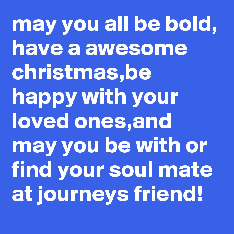 may you all be bold, have a awesome christmas,be happy with your loved ones,and may you be with or find your soul mate at journeys friend!