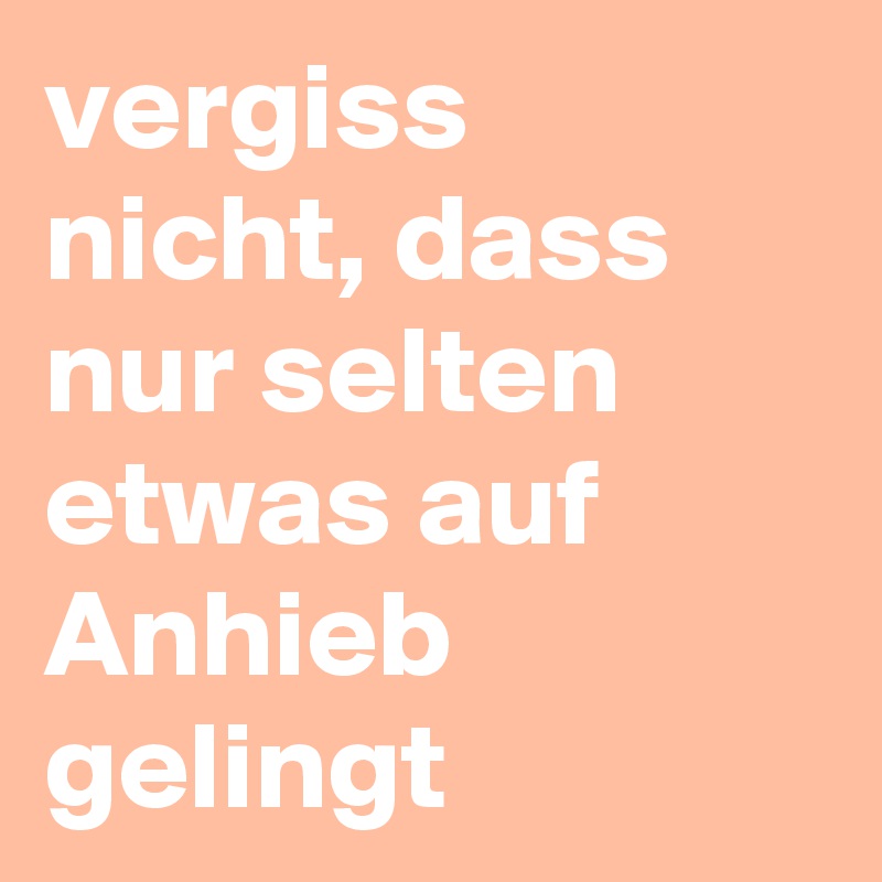 vergiss nicht, dass nur selten etwas auf Anhieb gelingt 