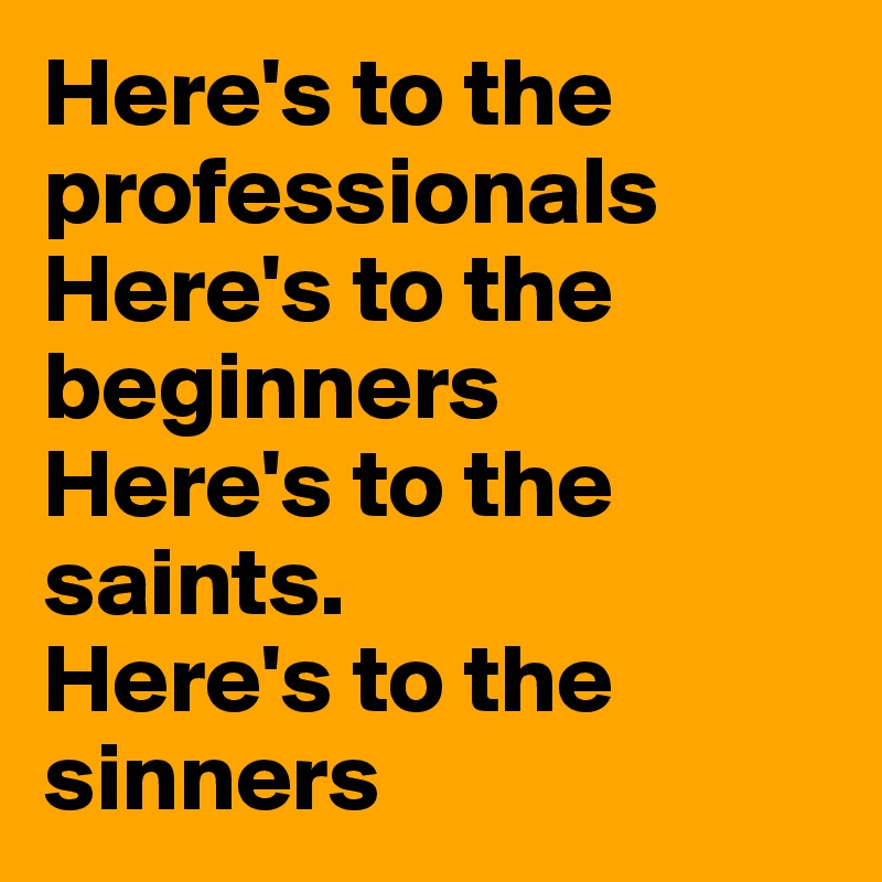 Here's to the professionals
Here's to the beginners
Here's to the saints.
Here's to the sinners