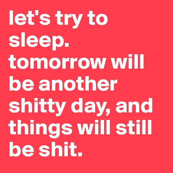 let's try to sleep. tomorrow will be another shitty day, and things will still be shit. 