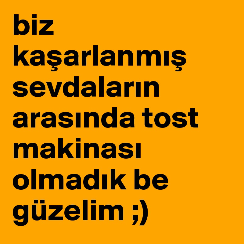 biz kasarlanmis sevdalarin arasinda tost makinasi olmadik be güzelim ;)