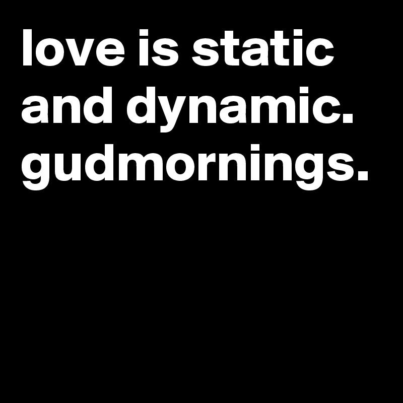 love is static and dynamic. gudmornings. 