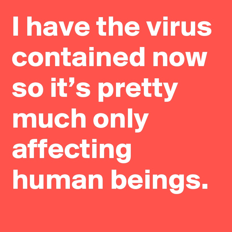 I have the virus contained now so it’s pretty much only affecting human beings.