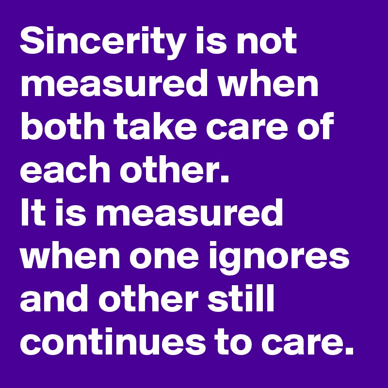 Sincerity is not measured when both take care of each other.
It is measured when one ignores and other still continues to care.