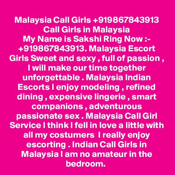 Malaysia Call Girls +919867843913 Call Girls in Malaysia
My Name is Sakshi Ring Now :- +919867843913. Malaysia Escort Girls Sweet and sexy , full of passion , I will make our time together unforgettable . Malaysia Indian Escorts I enjoy modeling , refined dining , expensive lingerie , smart companions , adventurous passionate sex . Malaysia Call Girl Service I think I fell in love a little with all my costumers  I really enjoy escorting . Indian Call Girls in Malaysia I am no amateur in the bedroom. 