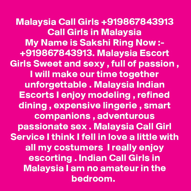 Malaysia Call Girls +919867843913 Call Girls in Malaysia
My Name is Sakshi Ring Now :- +919867843913. Malaysia Escort Girls Sweet and sexy , full of passion , I will make our time together unforgettable . Malaysia Indian Escorts I enjoy modeling , refined dining , expensive lingerie , smart companions , adventurous passionate sex . Malaysia Call Girl Service I think I fell in love a little with all my costumers  I really enjoy escorting . Indian Call Girls in Malaysia I am no amateur in the bedroom. 