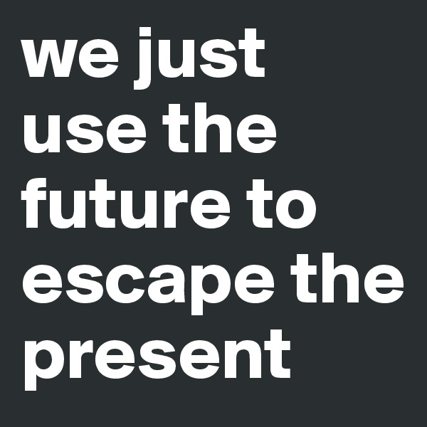we just use the future to escape the present 