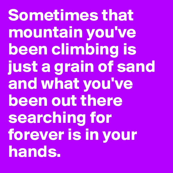 Sometimes that mountain you've been climbing is just a grain of sand and what you've been out there searching for forever is in your hands. 