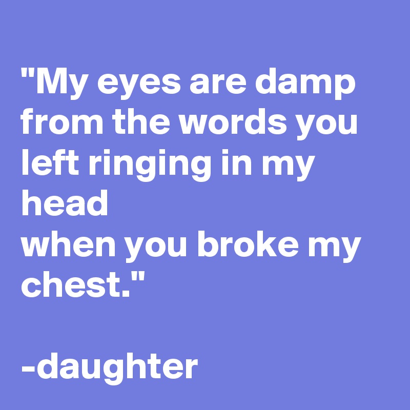 
"My eyes are damp
from the words you left ringing in my head
when you broke my chest."

-daughter