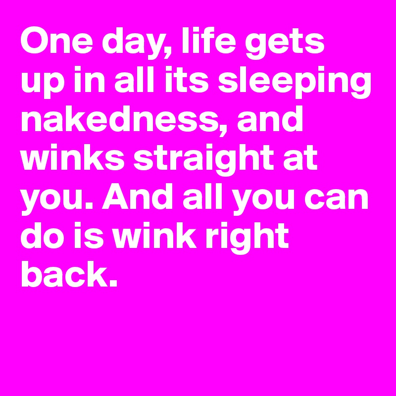 One day, life gets up in all its sleeping nakedness, and winks straight at you. And all you can do is wink right back.

