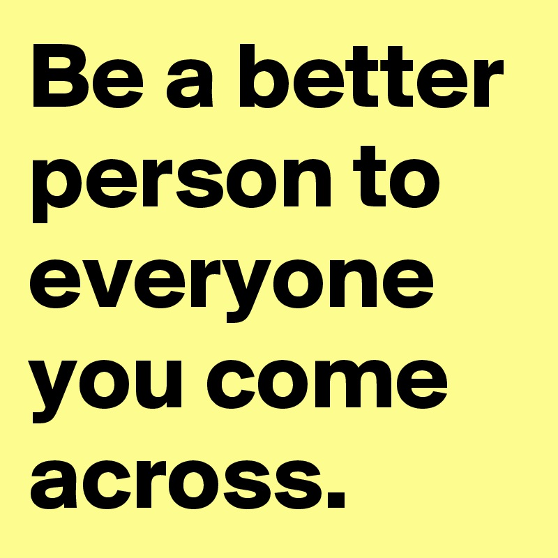 Be a better person to everyone you come across.