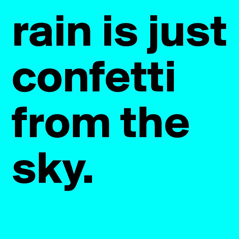 rain is just confetti from the sky. 