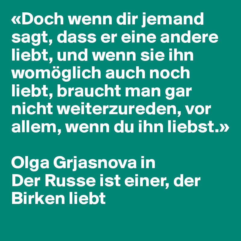 «Doch wenn dir jemand sagt, dass er eine andere liebt, und wenn sie ihn womöglich auch noch liebt, braucht man gar nicht weiterzureden, vor allem, wenn du ihn liebst.»

Olga Grjasnova in
Der Russe ist einer, der Birken liebt