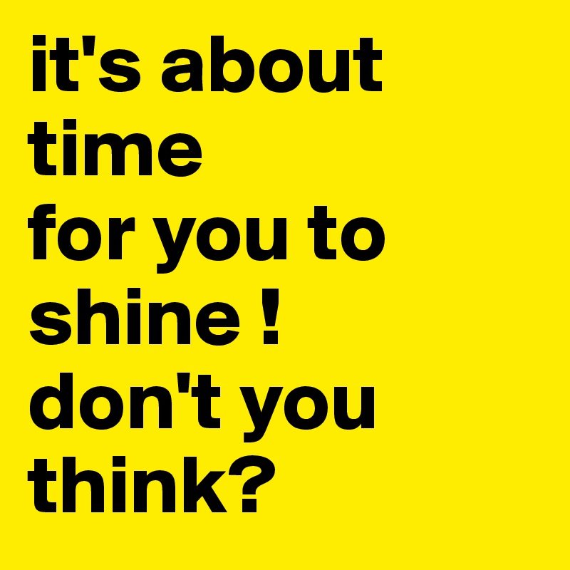 it's about time 
for you to shine !
don't you think?