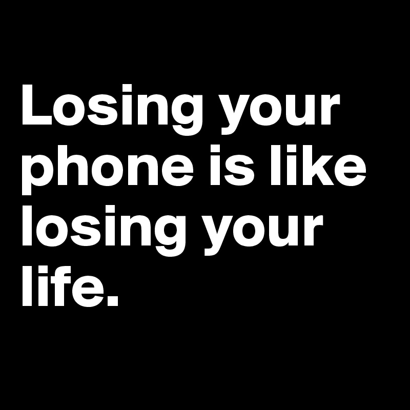
Losing your phone is like losing your life.
