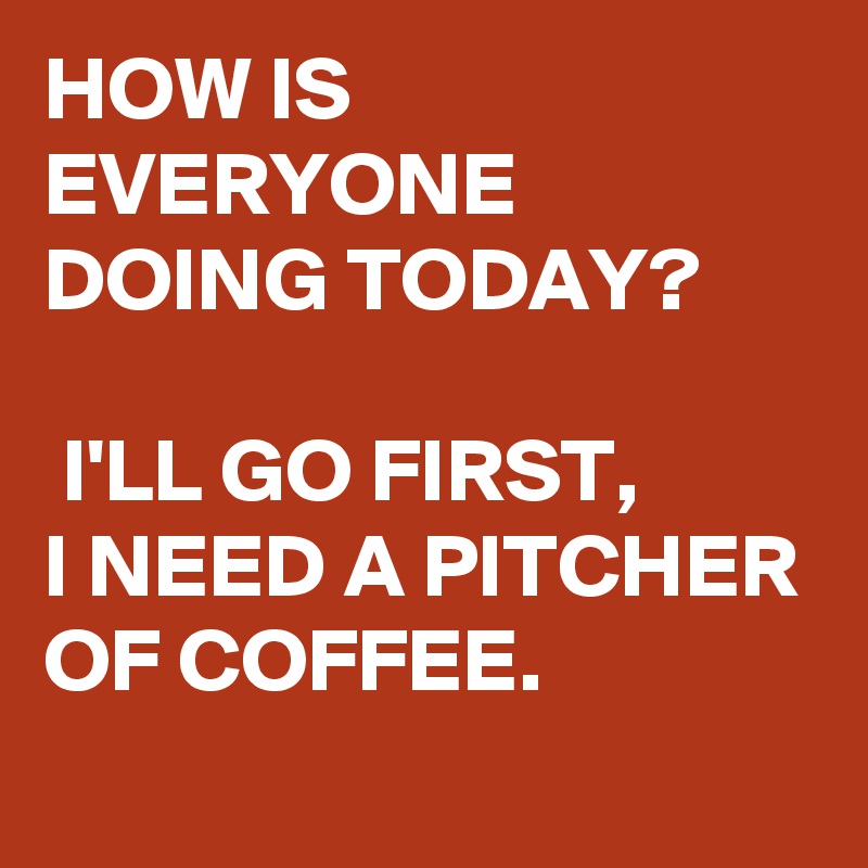 HOW IS EVERYONE DOING TODAY?

 I'LL GO FIRST, 
I NEED A PITCHER OF COFFEE. 

