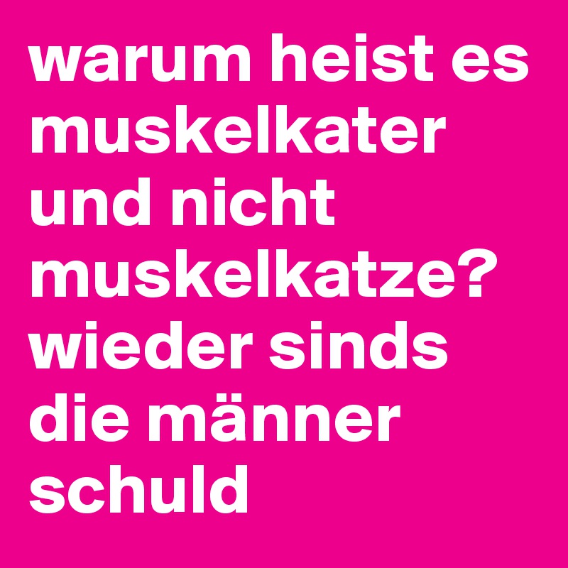 warum heist es muskelkater und nicht muskelkatze? 
wieder sinds die männer schuld