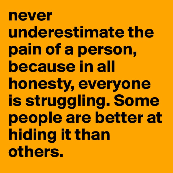 never underestimate the pain of a person, because in all honesty, everyone is struggling. Some people are better at hiding it than others.