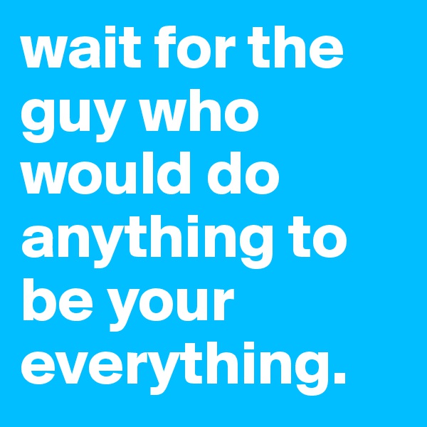 wait for the guy who would do anything to be your everything.