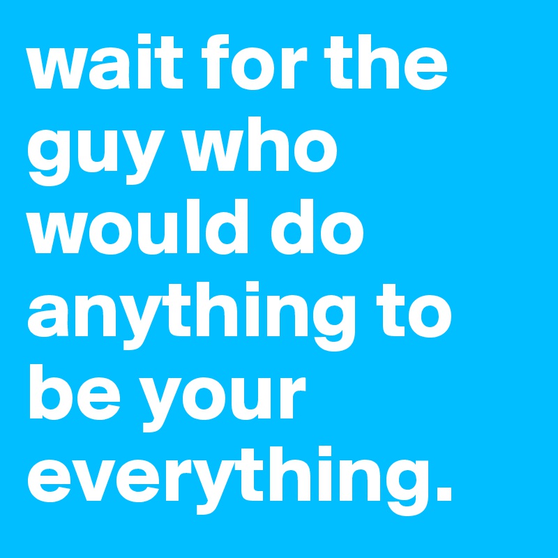 wait for the guy who would do anything to be your everything.