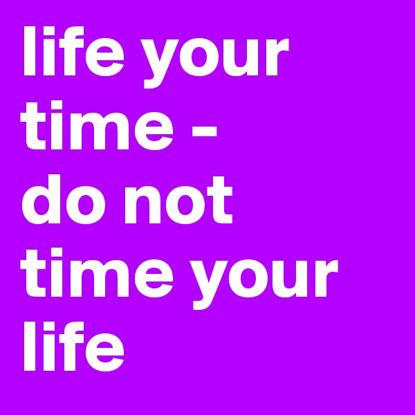life your time -
do not time your life