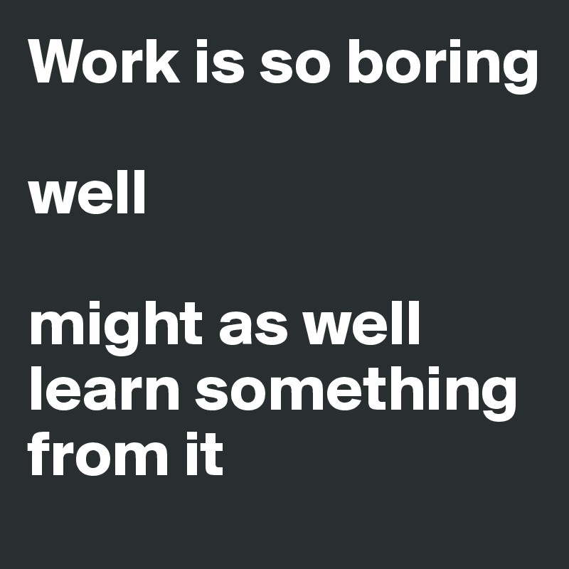 Work is so boring

well

might as well learn something from it