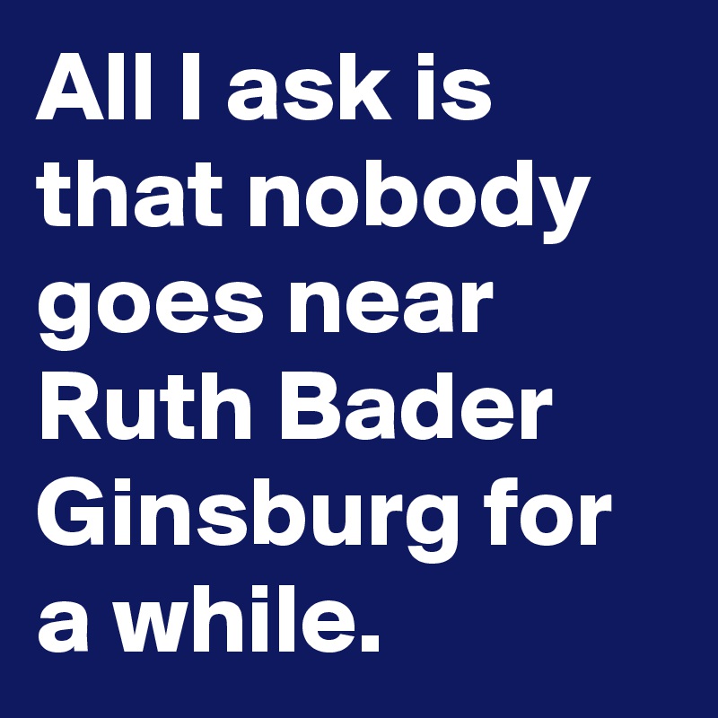 All I ask is that nobody goes near Ruth Bader Ginsburg for a while.
