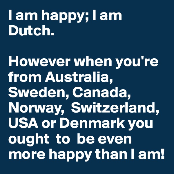 I am happy; I am Dutch. 

However when you're from Australia, Sweden, Canada, Norway,  Switzerland, USA or Denmark you ought  to  be even more happy than I am!