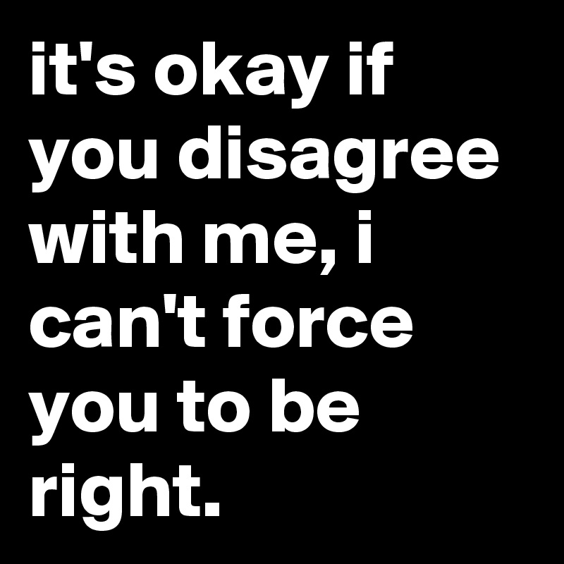 it's okay if you disagree with me, i can't force you to be right.