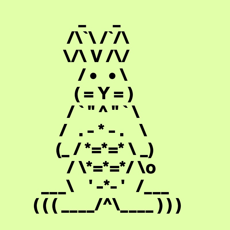                   _       _
               /\`\ /`/\
              \/\ V /\/
                  / •   • \
                 ( = Y = )
               / ` " ^ " ` \
             /   . - * - .    \
            (_ / *=*=* \ _)
               / \*=*=*/ \o 
        ___\    ' -*- '   /___
      ( ( ( ____/^\____ ) ) )