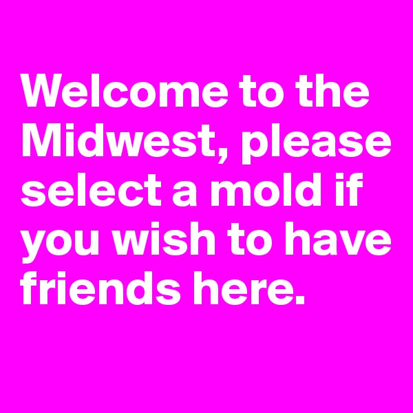 
Welcome to the Midwest, please      select a mold if you wish to have friends here.
