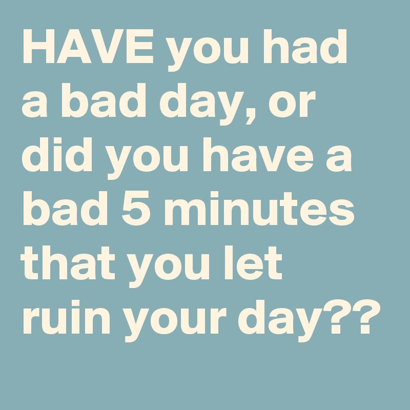 HAVE you had a bad day, or did you have a bad 5 minutes that you let ruin your day??