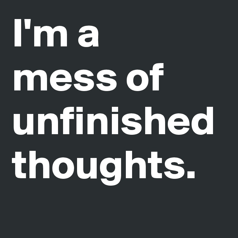 I'm a 
mess of unfinished thoughts.