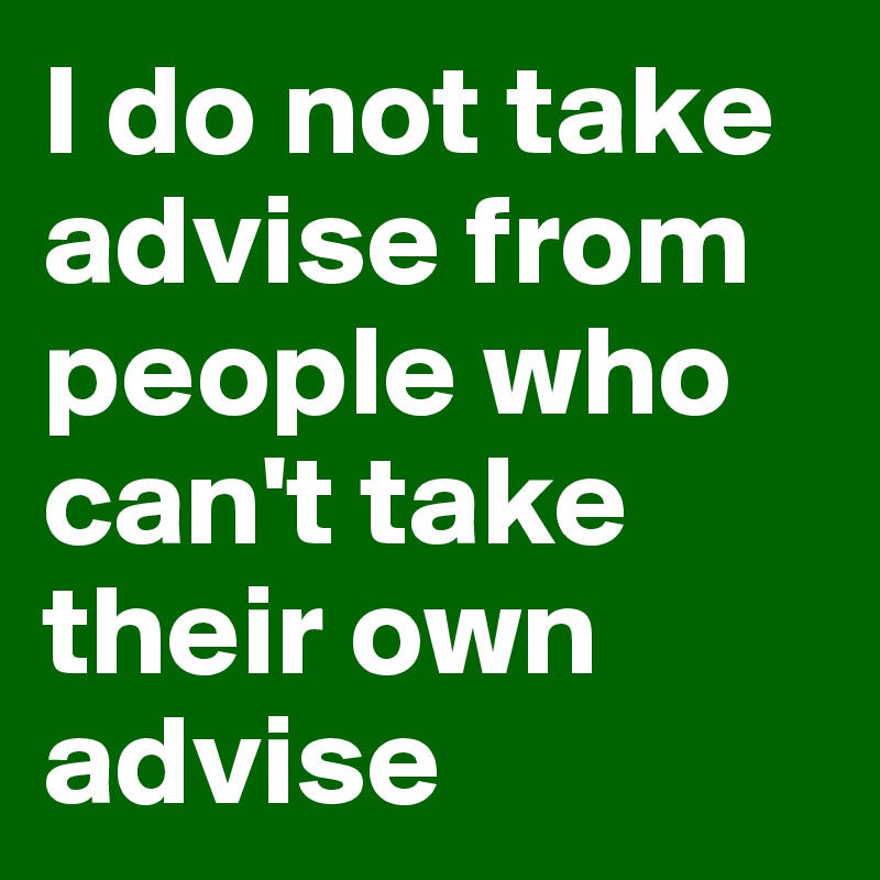 I do not take advise from people who can't take their own advise 